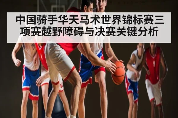 中国骑手华天马术世界锦标赛三项赛越野障碍与决赛关键分析