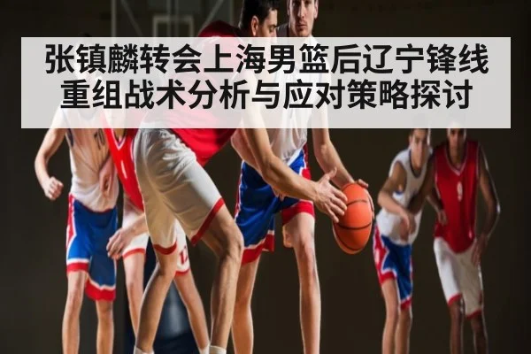 张镇麟转会上海男篮后辽宁锋线重组战术分析与应对策略探讨